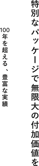 特別なパッケージで無限大の付加価値を 100年を超える、豊富な実績